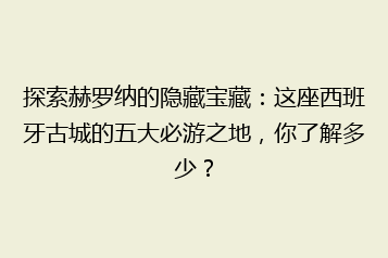 探索赫罗纳的隐藏宝藏：这座西班牙古城的五大必游之地，你了解多少？