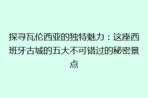 探寻瓦伦西亚的独特魅力：这座西班牙古城的五大不可错过的秘密景点