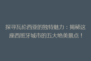探寻瓦伦西亚的独特魅力：揭秘这座西班牙城市的五大绝美景点！