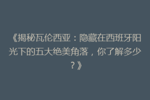 《揭秘瓦伦西亚：隐藏在西班牙阳光下的五大绝美角落，你了解多少？》