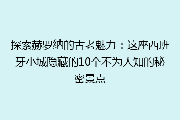 探索赫罗纳的古老魅力:这座西班牙小城隐藏的10个不为人知的秘密景点