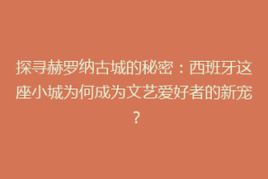 探寻赫罗纳古城的秘密：西班牙这座小城为何成为文艺爱好者的新宠？