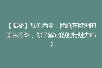 【揭秘】瓦伦西亚：隐藏在欧洲的蓝色珍珠，你了解它的独特魅力吗？