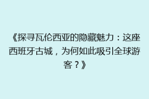 《探寻瓦伦西亚的隐藏魅力：这座西班牙古城，为何如此吸引全球游客？》