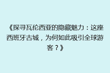 《探寻瓦伦西亚的隐藏魅力:这座西班牙古城,为何如此吸引全球游客?》