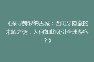 《探寻赫罗纳古城：西班牙隐藏的未解之谜，为何如此吸引全球游客？》