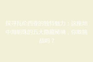探寻瓦伦西亚的独特魅力：这座地中海明珠的五大隐藏秘境，你敢挑战吗？