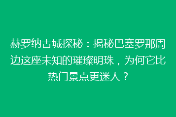 赫罗纳古城探秘:揭秘巴塞罗那周边这座未知的璀璨明珠,为何它比热门景点更迷人?