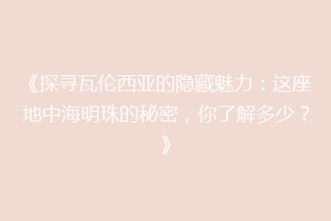 《探寻瓦伦西亚的隐藏魅力：这座地中海明珠的秘密，你了解多少？》