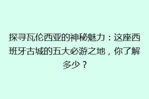 探寻瓦伦西亚的神秘魅力：这座西班牙古城的五大必游之地，你了解多少？
