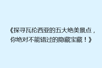 《探寻瓦伦西亚的五大绝美景点,你绝对不能错过的隐藏宝藏!》