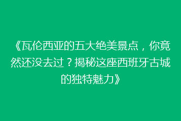 《瓦伦西亚的五大绝美景点,你竟然还没去过?揭秘这座西班牙古城的独特魅力》