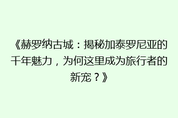 《赫罗纳古城:揭秘加泰罗尼亚的千年魅力,为何这里成为旅行者的新宠?》
