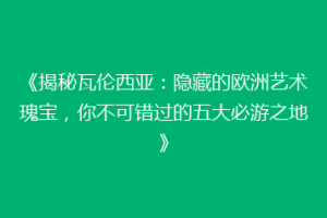 《揭秘瓦伦西亚：隐藏的欧洲艺术瑰宝，你不可错过的五大必游之地》