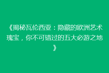 《揭秘瓦伦西亚：隐藏的欧洲艺术瑰宝，你不可错过的五大必游之地》