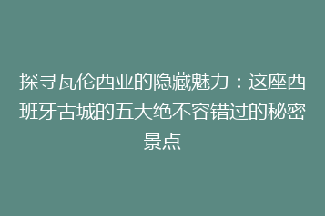 探寻瓦伦西亚的隐藏魅力：这座西班牙古城的五大绝不容错过的秘密景点