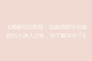 《揭秘瓦伦西亚：这座西班牙古城的五大迷人之处，你了解多少？》