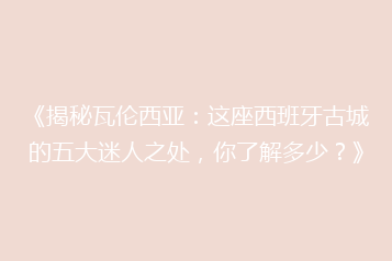 《揭秘瓦伦西亚:这座西班牙古城的五大迷人之处,你了解多少?》